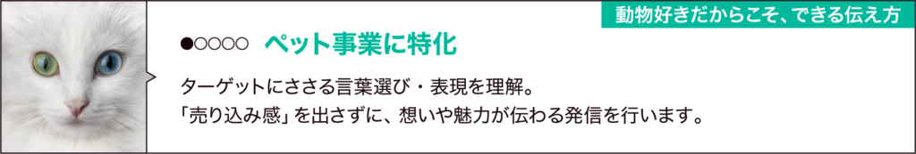 ①ペット事業に特化
「動物好きだからこそできる伝え方」
ペット業界ならではの言葉選び・写真・表現を理解。
「売り込み感」を出さずに、想いや魅力が伝わる発信を行います。