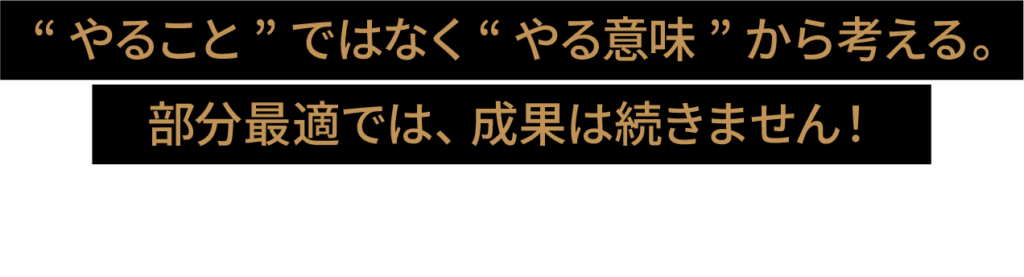 やることではなくやる意味から考える。部分最適では成果は続きません。