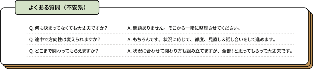 よくある質問（不安系）
Q. 何も決まっていなくても大丈夫ですか？
A. 問題ありません。そこから一緒に整理します。
Q. 途中で方向性は変えられますか？
A. 状況に応じて、柔軟に見直します。
Q. どこまで関わってもらえますか？
A. 状況に合わせて関わり方を設計しますが、全部！と思ってもらって大丈夫です。