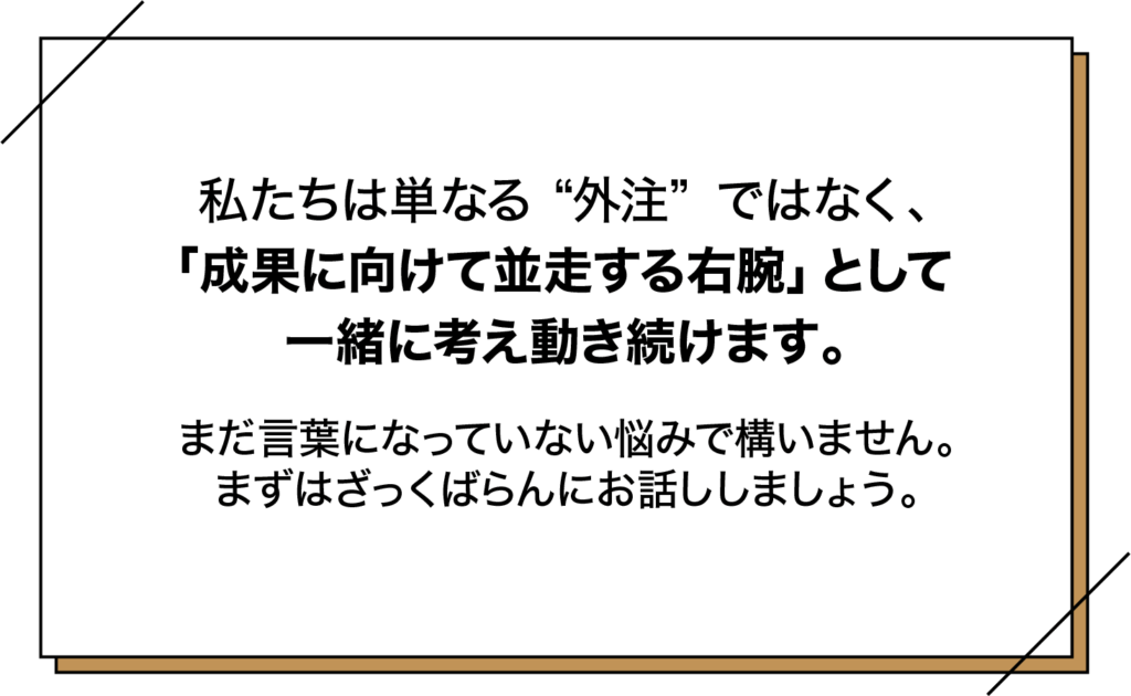 私たちは単なる外注ではなく、「成果に向けて並走する右腕」として一緒に考え動き続けます。
まだ言葉になっていない悩みで構いません。
まずはざっくばらんにお話しましょう。
